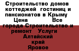 Строительство домов, коттеджей, гостиниц и пансионатов в Крыму › Цена ­ 35 000 - Все города Строительство и ремонт » Услуги   . Алтайский край,Яровое г.